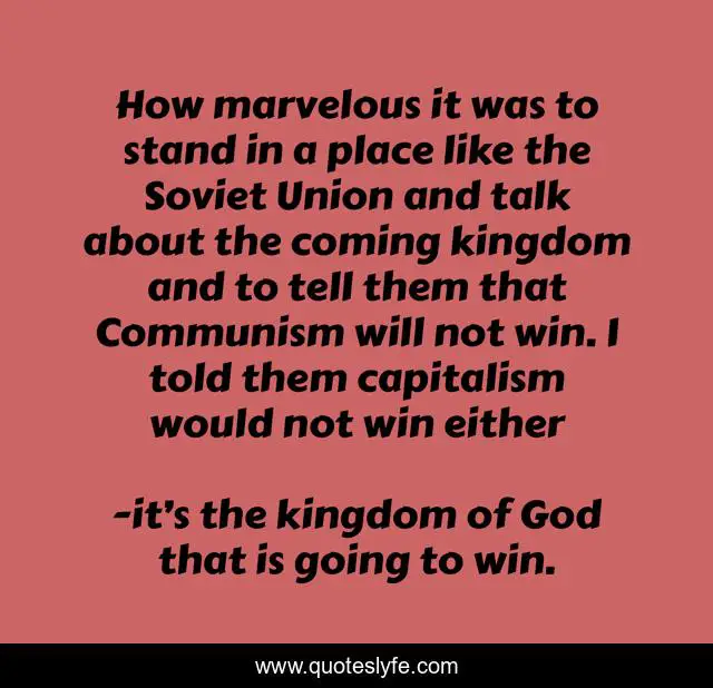 How marvelous it was to stand in a place like the Soviet Union and talk about the coming kingdom and to tell them that Communism will not win. I told them capitalism would not win either