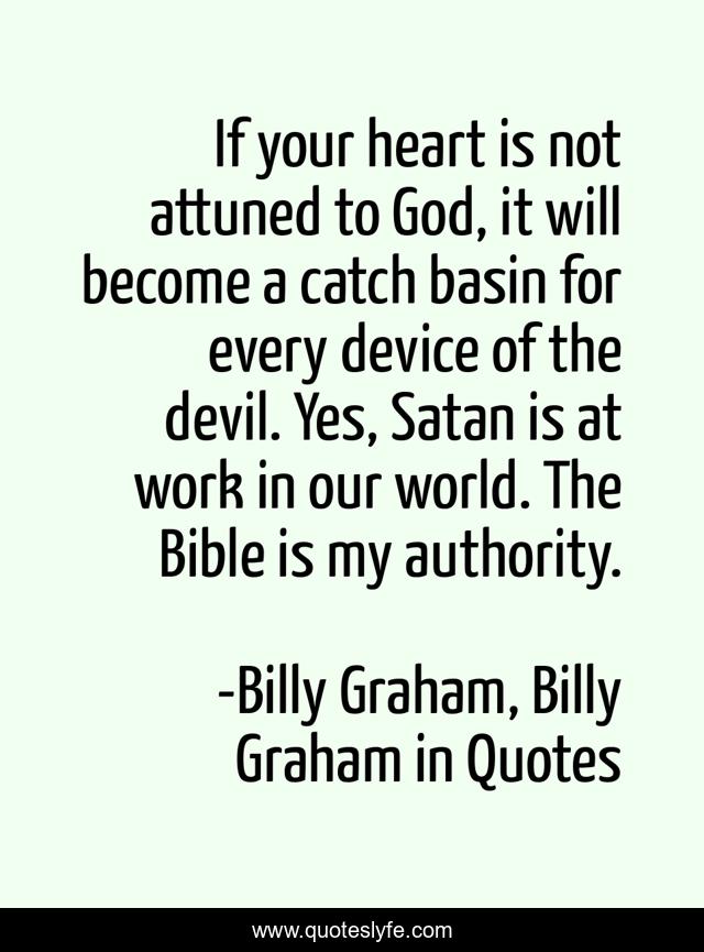 If your heart is not attuned to God, it will become a catch basin for every device of the devil. Yes, Satan is at work in our world. The Bible is my authority.