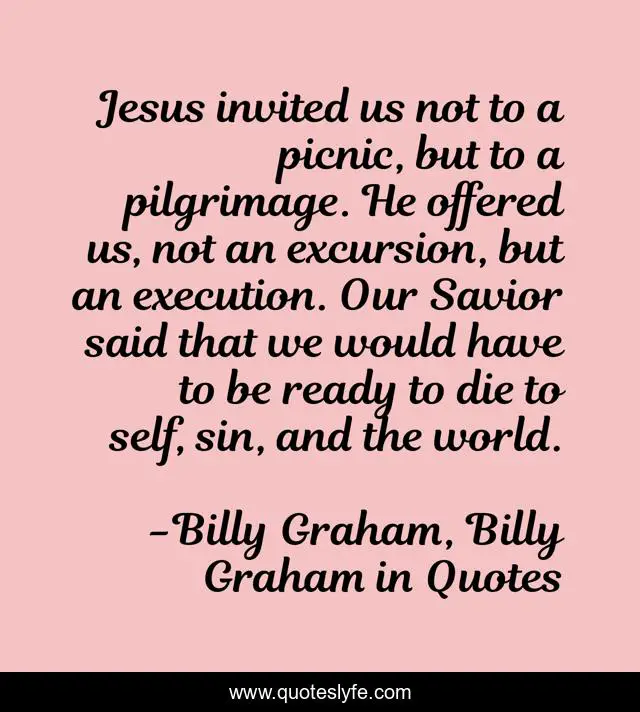 Jesus invited us not to a picnic, but to a pilgrimage. He offered us, not an excursion, but an execution. Our Savior said that we would have to be ready to die to self, sin, and the world.