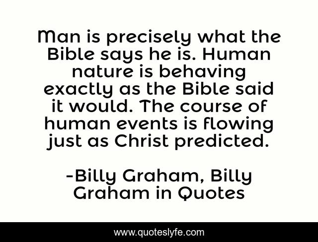 Man is precisely what the Bible says he is. Human nature is behaving exactly as the Bible said it would. The course of human events is flowing just as Christ predicted.