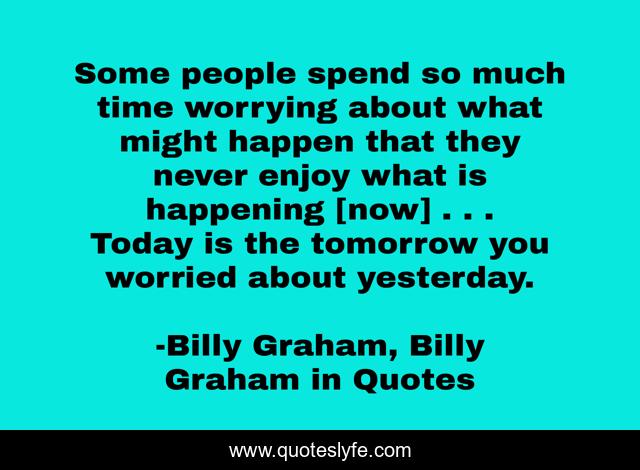 Some people spend so much time worrying about what might happen that they never enjoy what is happening [now] . . . Today is the tomorrow you worried about yesterday.