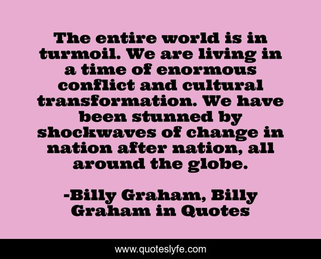 The entire world is in turmoil. We are living in a time of enormous conflict and cultural transformation. We have been stunned by shockwaves of change in nation after nation, all around the globe.