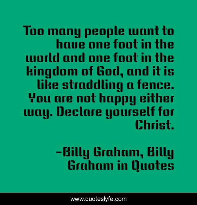 Too many people want to have one foot in the world and one foot in the kingdom of God, and it is like straddling a fence. You are not happy either way. Declare yourself for Christ.