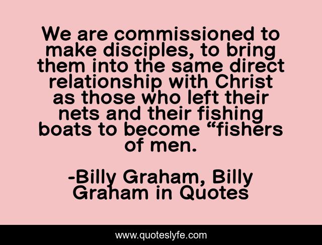 We are commissioned to make disciples, to bring them into the same direct relationship with Christ as those who left their nets and their fishing boats to become “fishers of men.