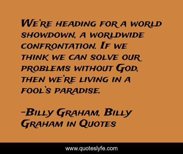 We’re heading for a world showdown, a worldwide confrontation. If we think we can solve our problems without God, then we’re living in a fool’s paradise.