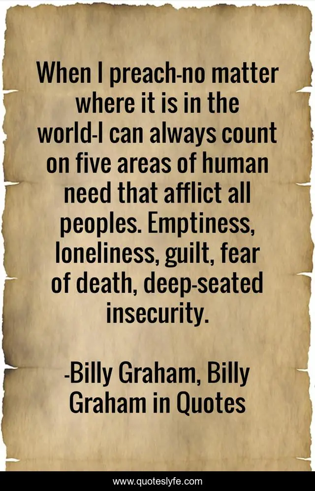 When I preach—no matter where it is in the world—I can always count on five areas of human need that afflict all peoples. Emptiness, loneliness, guilt, fear of death, deep-seated insecurity.