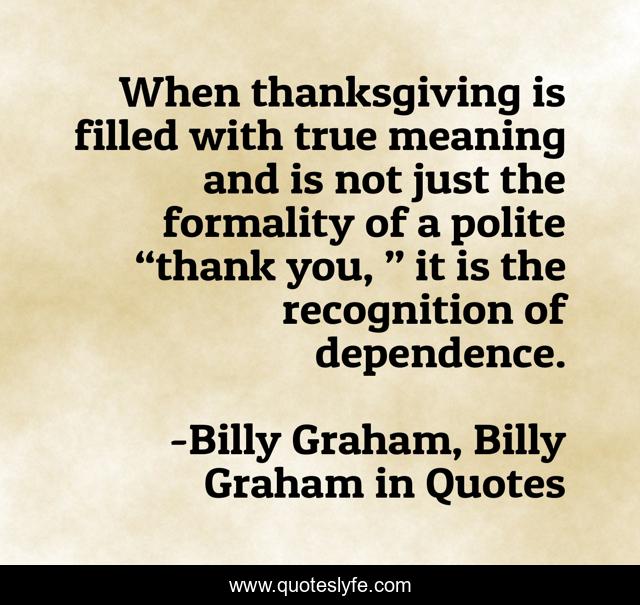 When thanksgiving is filled with true meaning and is not just the formality of a polite “thank you, ” it is the recognition of dependence.