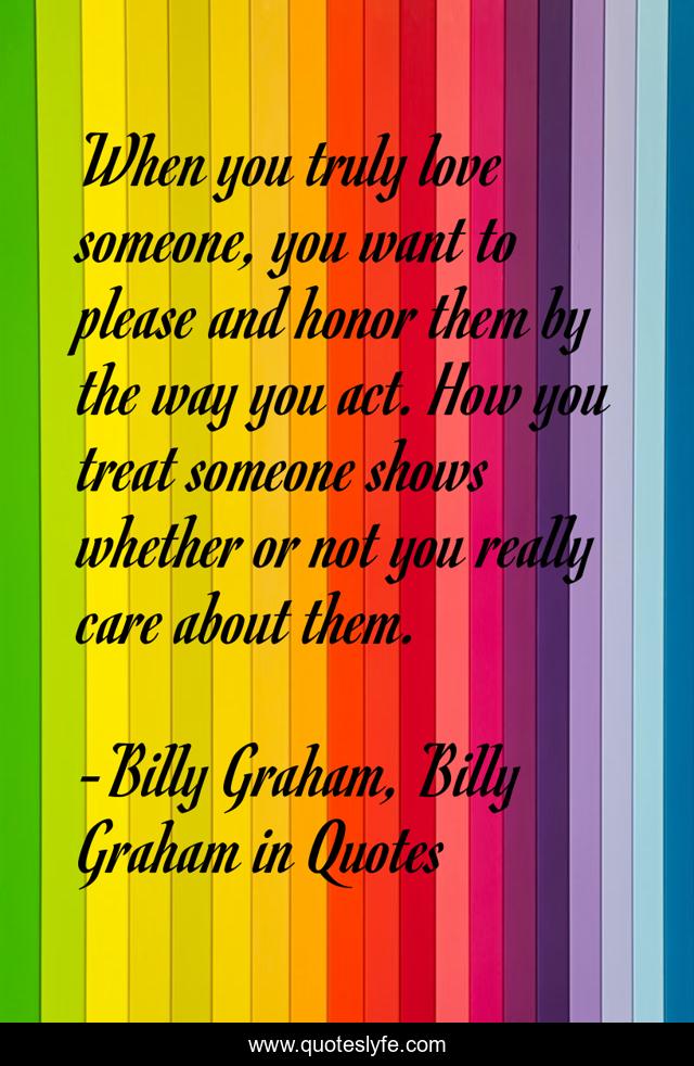 When you truly love someone, you want to please and honor them by the way you act. How you treat someone shows whether or not you really care about them.