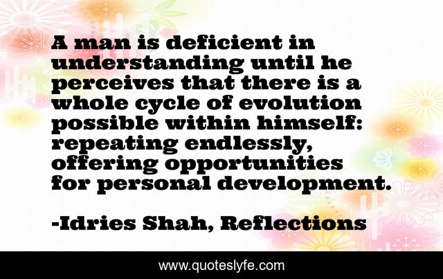 A man is deficient in understanding until he perceives that there is a whole cycle of evolution possible within himself: repeating endlessly, offering opportunities for personal development.