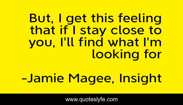 But, I get this feeling that if I stay close to you, I'll find what I'm looking for