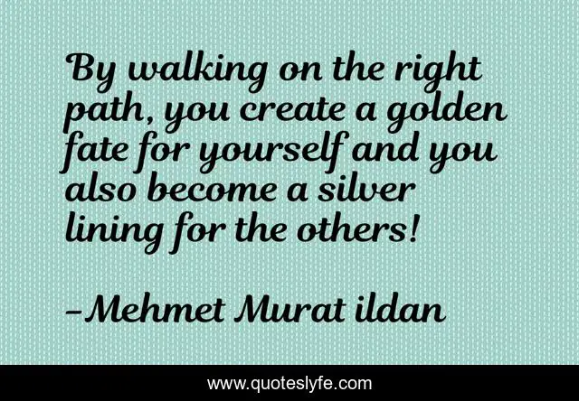 By walking on the right path, you create a golden fate for yourself and you also become a silver lining for the others!