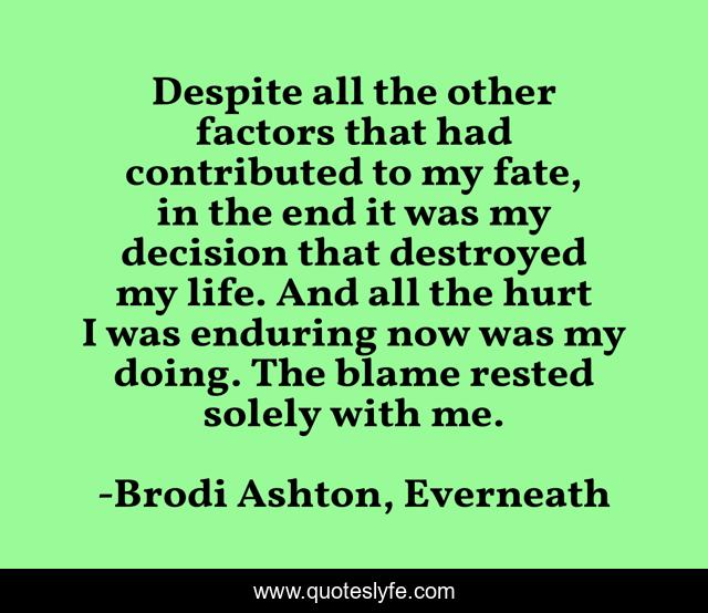 Despite all the other factors that had contributed to my fate, in the end it was my decision that destroyed my life. And all the hurt I was enduring now was my doing. The blame rested solely with me.