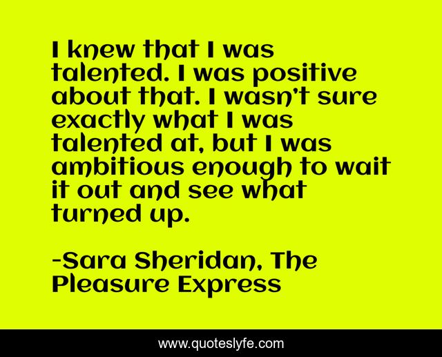 I knew that I was talented. I was positive about that. I wasn’t sure exactly what I was talented at, but I was ambitious enough to wait it out and see what turned up.