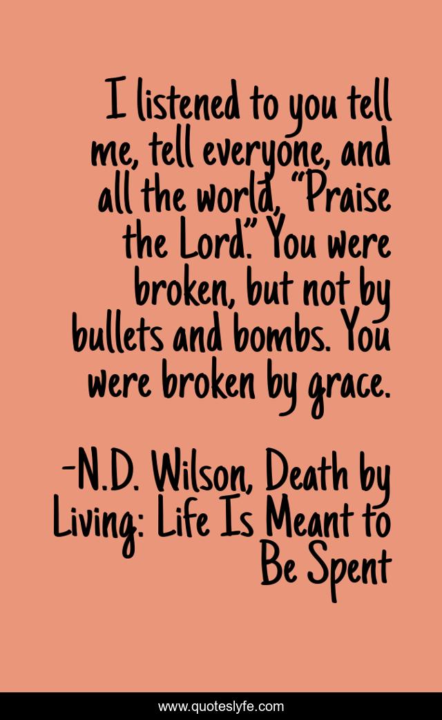 I listened to you tell me, tell everyone, and all the world, “Praise the Lord.” You were broken, but not by bullets and bombs. You were broken by grace.