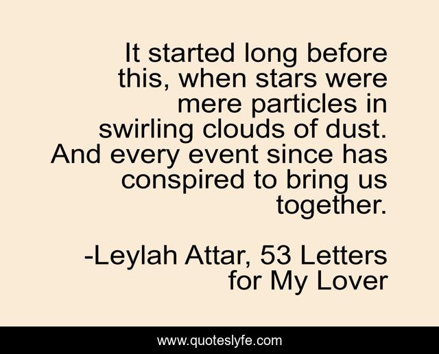 It started long before this, when stars were mere particles in swirling clouds of dust. And every event since has conspired to bring us together.