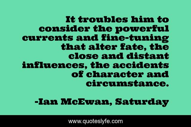 It troubles him to consider the powerful currents and fine-tuning that alter fate, the close and distant influences, the accidents of character and circumstance.
