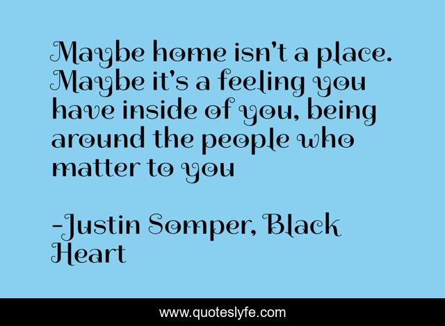 Maybe home isn't a place. Maybe it's a feeling you have inside of you, being around the people who matter to you