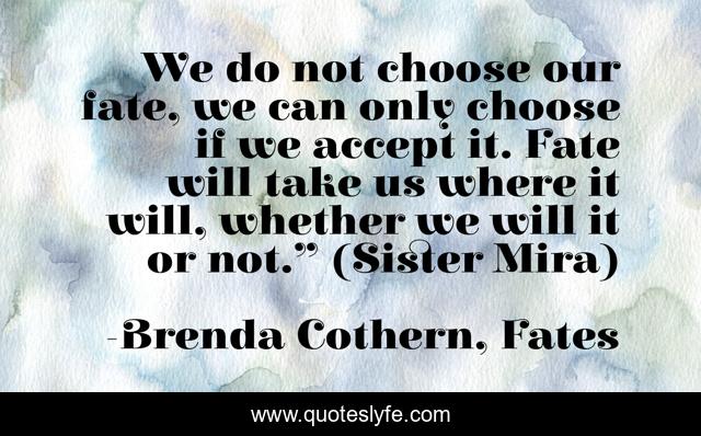 We do not choose our fate, we can only choose if we accept it. Fate will take us where it will, whether we will it or not.” (Sister Mira)