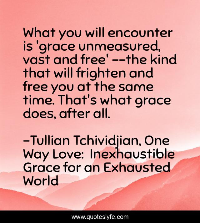 What you will encounter is 'grace unmeasured, vast and free' --the kind that will frighten and free you at the same time. That's what grace does, after all.
