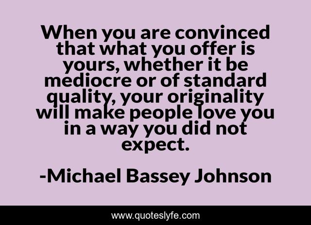 When you are convinced that what you offer is yours, whether it be mediocre or of standard quality, your originality will make people love you in a way you did not expect.