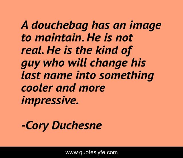 A douchebag has an image to maintain. He is not real. He is the kind of guy who will change his last name into something cooler and more impressive.