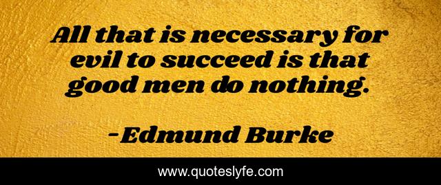 All that is necessary for evil to succeed is that good men do nothing.