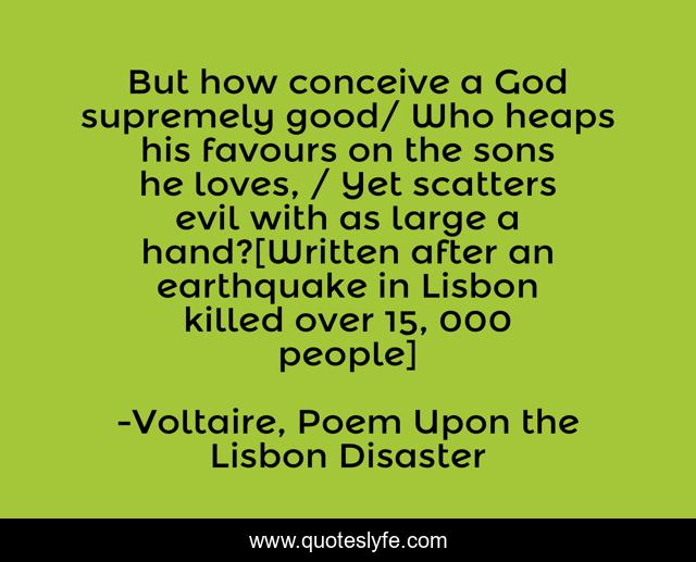 But how conceive a God supremely good/ Who heaps his favours on the sons he loves, / Yet scatters evil with as large a hand?[Written after an earthquake in Lisbon killed over 15, 000 people]
