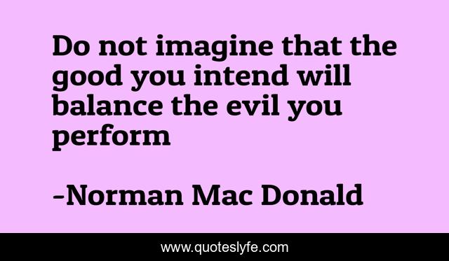 Do not imagine that the good you intend will balance the evil you perform