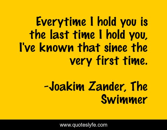 Everytime I hold you is the last time I hold you, I've known that since the very first time.
