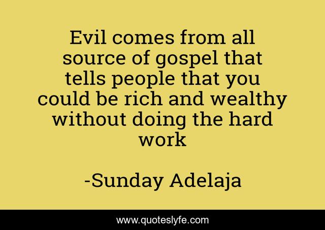 Evil comes from all source of gospel that tells people that you could be rich and wealthy without doing the hard work