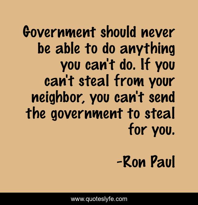 Government should never be able to do anything you can't do. If you can't steal from your neighbor, you can't send the government to steal for you.