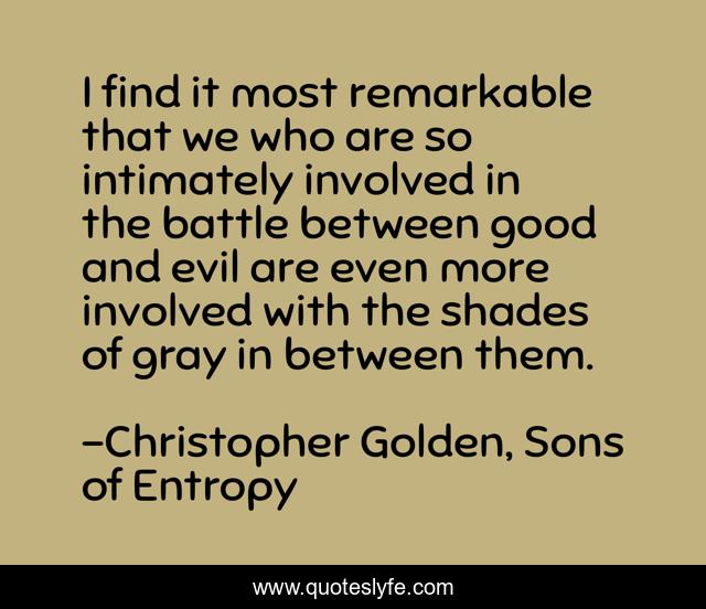 I find it most remarkable that we who are so intimately involved in the battle between good and evil are even more involved with the shades of gray in between them.