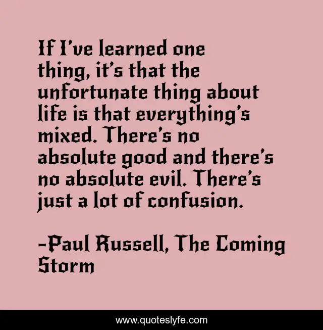 If I’ve learned one thing, it’s that the unfortunate thing about life is that everything’s mixed. There’s no absolute good and there’s no absolute evil. There’s just a lot of confusion.