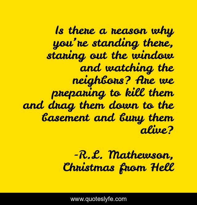 Is there a reason why you’re standing there, staring out the window and watching the neighbors? Are we preparing to kill them and drag them down to the basement and bury them alive?