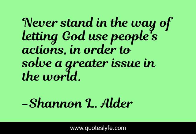 Never stand in the way of letting God use people’s actions, in order to solve a greater issue in the world.