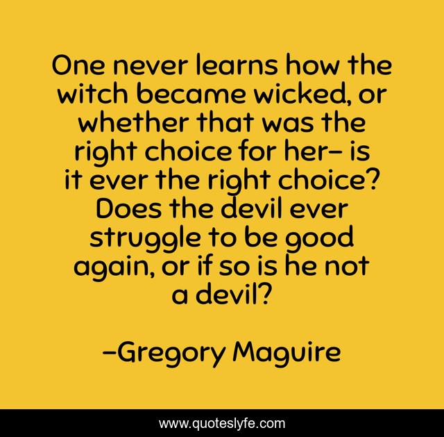 One never learns how the witch became wicked, or whether that was the right choice for her- is it ever the right choice? Does the devil ever struggle to be good again, or if so is he not a devil?