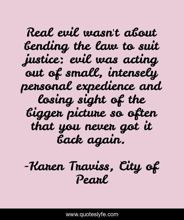 Real evil wasn't about bending the law to suit justice: evil was acting out of small, intensely personal expedience and losing sight of the bigger picture so often that you never got it back again.