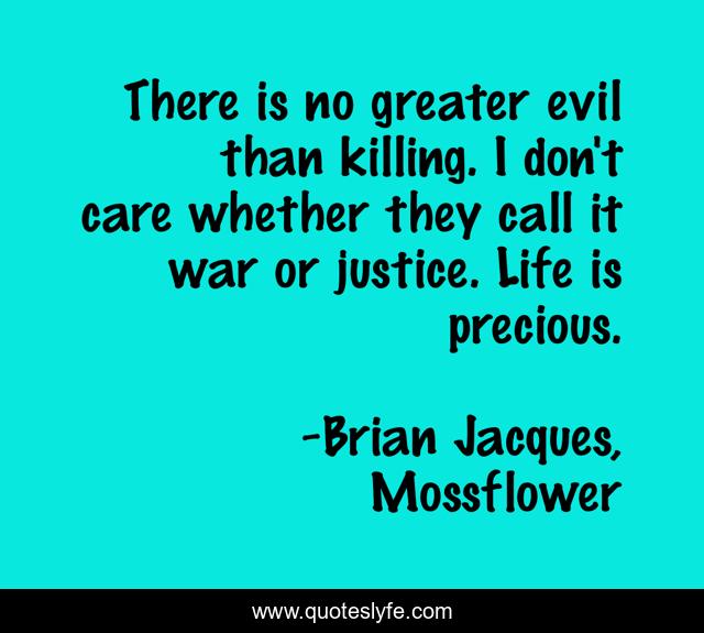 There is no greater evil than killing. I don't care whether they call it war or justice. Life is precious.