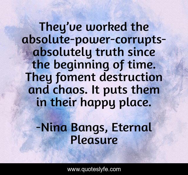 They’ve worked the absolute-power-corrupts-absolutely truth since the beginning of time. They foment destruction and chaos. It puts them in their happy place.