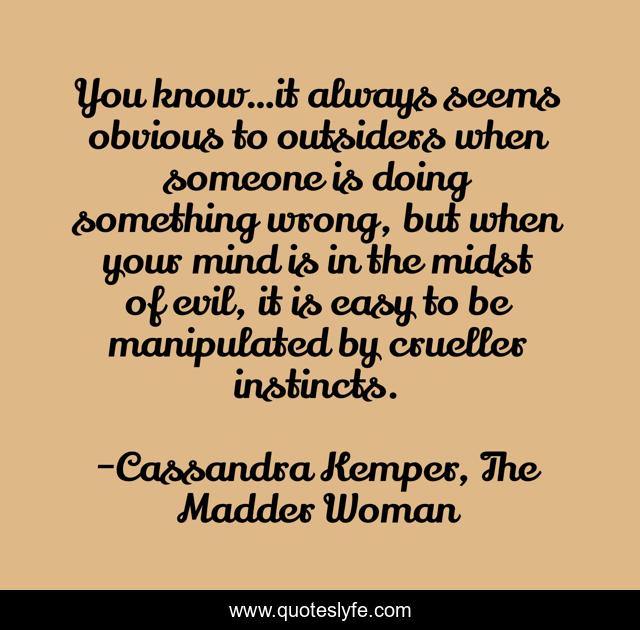 You know…it always seems obvious to outsiders when someone is doing something wrong, but when your mind is in the midst of evil, it is easy to be manipulated by crueller instincts.
