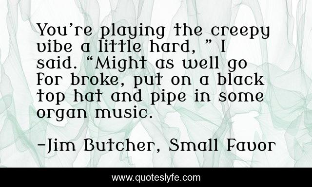 You’re playing the creepy vibe a little hard, ” I said. “Might as well go for broke, put on a black top hat and pipe in some organ music.