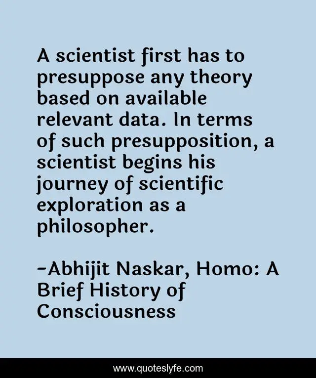 A scientist first has to presuppose any theory based on available relevant data. In terms of such presupposition, a scientist begins his journey of scientific exploration as a philosopher.