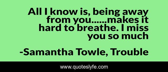 All I know is, being away from you......makes it hard to breathe. I miss you so much