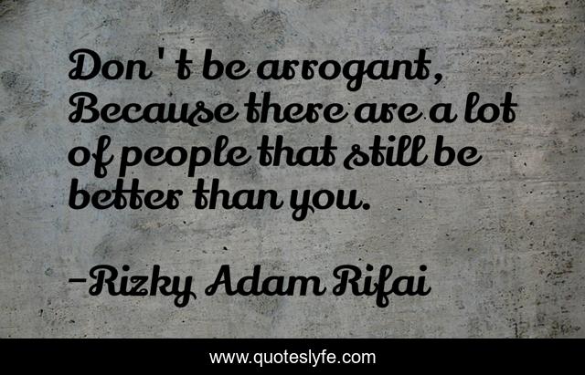 Don't be arrogant, Because there are a lot of people that still be better than you.