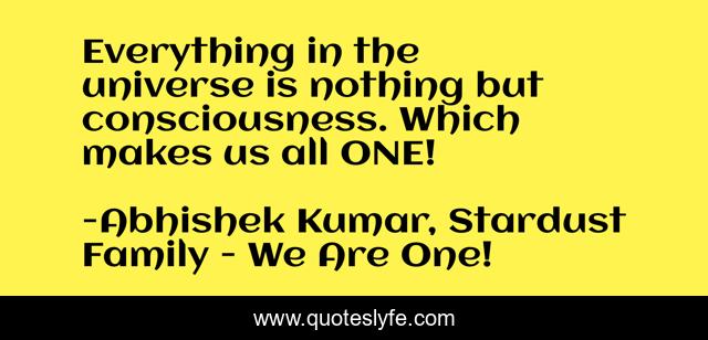 Everything in the universe is nothing but consciousness. Which makes us all ONE!