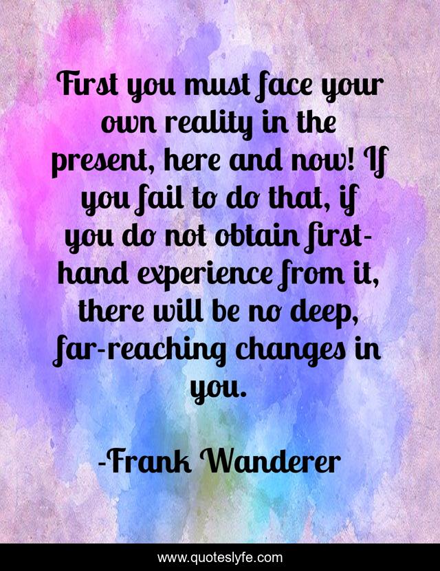 First you must face your own reality in the present, here and now! If you fail to do that, if you do not obtain first-hand experience from it, there will be no deep, far-reaching changes in you.