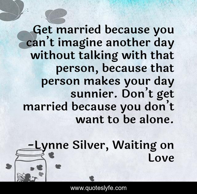 Get married because you can’t imagine another day without talking with that person, because that person makes your day sunnier. Don’t get married because you don’t want to be alone.