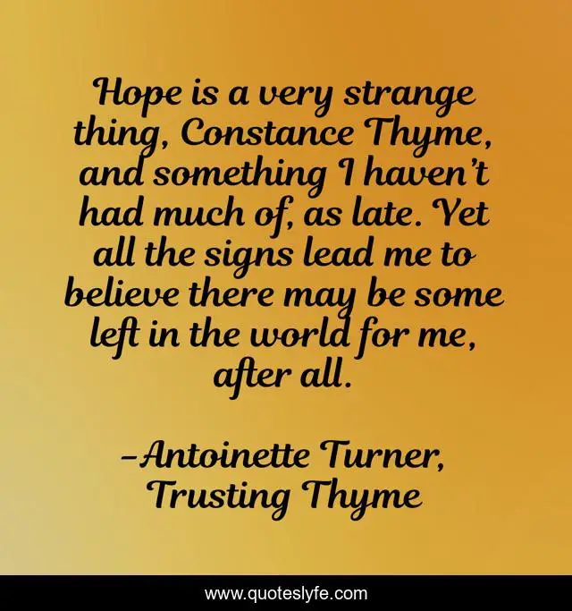 Hope is a very strange thing, Constance Thyme, and something I haven’t had much of, as late. Yet all the signs lead me to believe there may be some left in the world for me, after all.