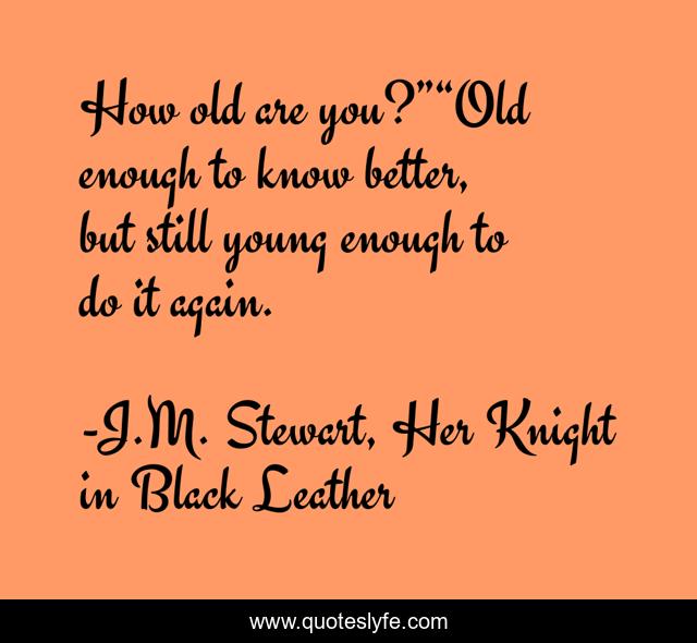 How old are you?”“Old enough to know better, but still young enough to do it again.