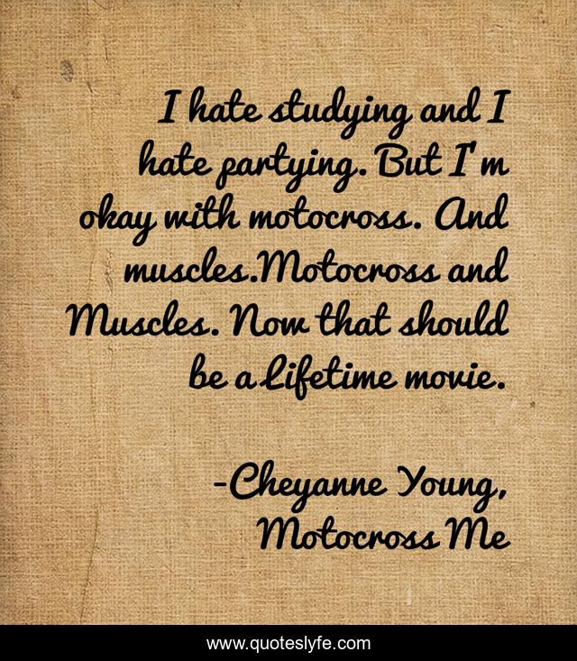 I hate studying and I hate partying. But I'm okay with motocross. And muscles.Motocross and Muscles. Now that should be a Lifetime movie.
